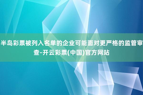 半岛彩票被列入名单的企业可能面对更严格的监管审查-开云彩票(中国)官方网站