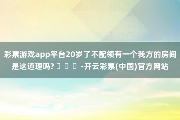 彩票游戏app平台20岁了不配领有一个我方的房间是这道理吗? ​​​-开云彩票(中国)官方网站