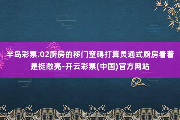 半岛彩票.02厨房的移门窒碍打算灵通式厨房看着是挺敞亮-开云彩票(中国)官方网站