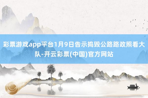 彩票游戏app平台1月9日告示捣毁公路路政照看大队-开云彩票(中国)官方网站