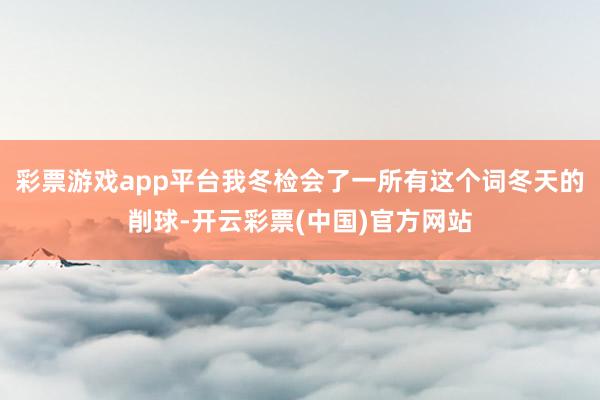 彩票游戏app平台我冬检会了一所有这个词冬天的削球-开云彩票(中国)官方网站