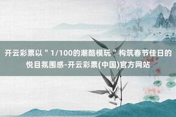 开云彩票以＂1/100的潮酷模玩＂构筑春节佳日的悦目氛围感-开云彩票(中国)官方网站