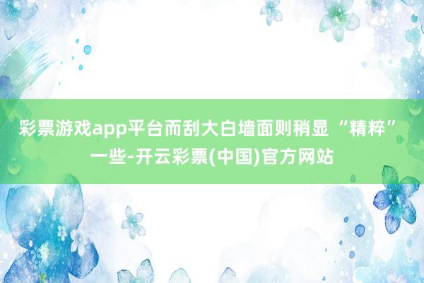 彩票游戏app平台而刮大白墙面则稍显 “精粹” 一些-开云彩票(中国)官方网站