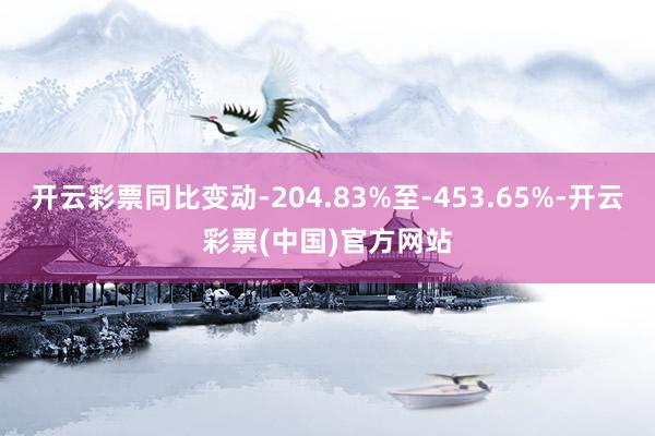 开云彩票同比变动-204.83%至-453.65%-开云彩票(中国)官方网站