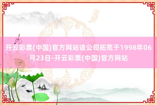 开云彩票(中国)官方网站该公司拓荒于1998年06月23日-开云彩票(中国)官方网站