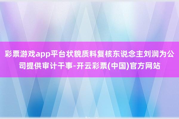 彩票游戏app平台状貌质料复核东说念主刘润为公司提供审计干事-开云彩票(中国)官方网站