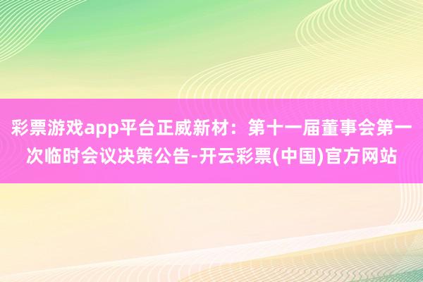 彩票游戏app平台正威新材：第十一届董事会第一次临时会议决策公告-开云彩票(中国)官方网站