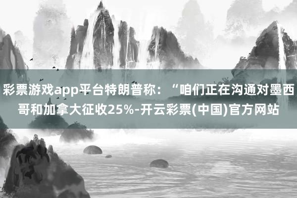 彩票游戏app平台特朗普称：“咱们正在沟通对墨西哥和加拿大征收25%-开云彩票(中国)官方网站