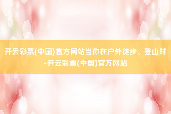 开云彩票(中国)官方网站当你在户外徒步、登山时-开云彩票(中国)官方网站