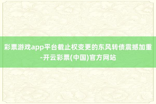 彩票游戏app平台截止权变更的东风转债震撼加重-开云彩票(中国)官方网站