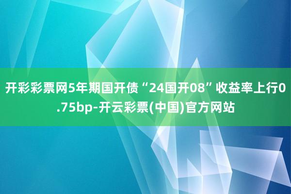 开彩彩票网5年期国开债“24国开08”收益率上行0.75bp-开云彩票(中国)官方网站