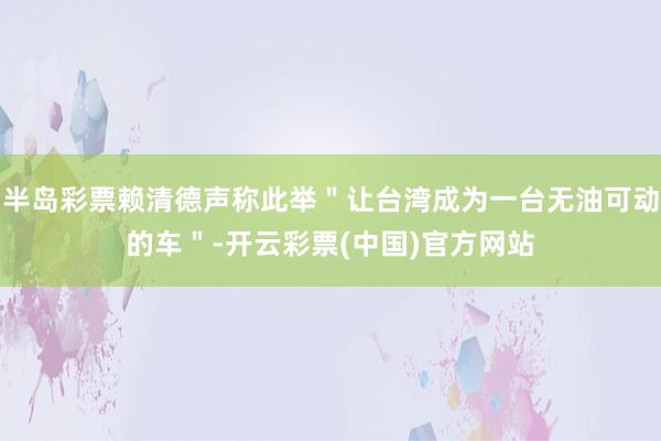 半岛彩票赖清德声称此举＂让台湾成为一台无油可动的车＂-开云彩票(中国)官方网站