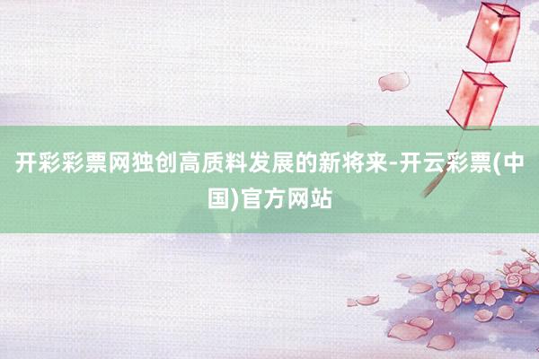 开彩彩票网独创高质料发展的新将来-开云彩票(中国)官方网站