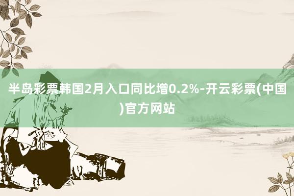 半岛彩票韩国2月入口同比增0.2%-开云彩票(中国)官方网站