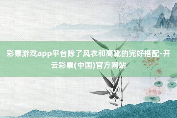 彩票游戏app平台除了风衣和高靴的完好搭配-开云彩票(中国)官方网站