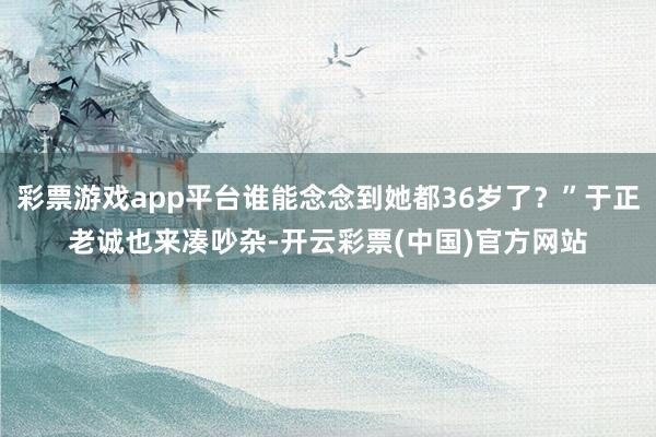 彩票游戏app平台谁能念念到她都36岁了？”于正老诚也来凑吵杂-开云彩票(中国)官方网站