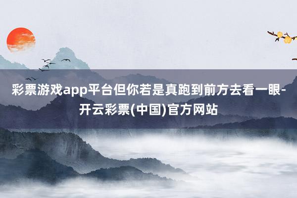 彩票游戏app平台但你若是真跑到前方去看一眼-开云彩票(中国)官方网站